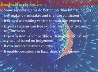Benefits of expert system
 Some expert systems do better job than human beings
They make few mistakes and they are consistent
 It is used as training vehicle to train non experts
 Experts systems can free experts from repetitive and
routine tasks
 Expert system is compatible with managers descision
styles and based on judgement
 It can preserve scarce expertise
 It enable operations in hazardous environment
 