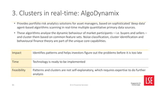AI in Financial Services
Prepared for EY
FinTech team
• Provides portfolio risk analytics solutions for asset managers, based on sophisticated ‘deep data’
agent-based algorithms scanning in real-time multiple quantitative primary data sources.
• These algorithms analyse the dynamic behaviour of market participants – i.e. buyers and sellers –
and cluster them based on common feature sets. Noise classification, cluster identification and
behavioural finance theory are part of the unique core capabilities.
3. Clusters in real-time: AlgoDynamix
Impact Identifies patterns and helps investors figure out the problems before it is too late
Time Technology is ready to be implemented
Feasibility Patterns and clusters are not self-explanatory, which requires expertise to do further
analysis
84
 