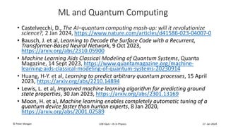 ML and Quantum Computing
• Castelvecchi, D., The AI–quantum computing mash-up: will it revolutionize
science?, 2 Jan 2024, https://www.nature.com/articles/d41586-023-04007-0
• Bausch, J. et al, Learning to Decode the Surface Code with a Recurrent,
Transformer-Based Neural Network, 9 Oct 2023,
https://arxiv.org/abs/2310.05900
• Machine Learning Aids Classical Modeling of Quantum Systems, Quanta
Magazine, 14 Sept 2023, https://www.quantamagazine.org/machine-
learning-aids-classical-modeling-of-quantum-systems-20230914
• Huang, H-Y. et al, Learning to predict arbitrary quantum processes, 15 April
2023, https://arxiv.org/abs/2210.14894
• Lewis, L. et al, Improved machine learning algorithm for predicting ground
state properties, 30 Jan 2023, https://arxiv.org/abs/2301.13169
• Moon, H. et al, Machine learning enables completely automatic tuning of a
quantum device faster than human experts, 8 Jan 2020,
https://arxiv.org/abs/2001.02589
UW IQuS – AI in Physics
© Peter Morgan 17 Jan 2024
 