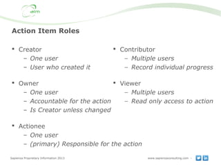 Sapienza Proprietary Information 2013 www.sapienzaconsulting.com -
Action Item Roles
 Creator
– One user
– User who created it
 Owner
– One user
– Accountable for the action
– Is Creator unless changed
 Actionee
– One user
– (primary) Responsible for the action
 Contributor
− Multiple users
− Record individual progress
 Viewer
− Multiple users
− Read only access to action
 