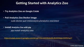 CVPR 2020 Tutorial
https://colab.research.google.com/drive/1Ck-rcAYiI54ot0L9lU93Wglr2SMSYq27
• Try Analytics Zoo on Google Colab
• Pull Analytics Zoo Docker image
sudo docker pull intelanalytics/analytics-zoo:latest
• Install Analytics Zoo with pip
pip install analytics-zoo
Getting Started with Analytics Zoo
 