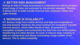 7
❖ BETTER RISK MANAGEMENT
Pairing AI with IoT helps businesses to understand as well as predict a
broad range of risks and automate for the prompt response. Thereby,
it allows them to better handle financial loss, employee safety, and
cyber threats.
❖ INCREASE IN SCALABILITY
IoT devices range from mobile devices and high-end computers to
low-end sensors. However, the most common IoT ecosystem includes
low-end sensors, which offers floods of data. AI-powered IoT
ecosystem analyzes and summarizes the data from one device before
transferring it to other devices. As such, it reduces large volumes of
data to a handy level and allows connecting a large number of IoT
devices. This is called scalability.
 