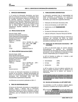 AIP GEN 3.1-1
COLOMBIA 05 MAR 15
GEN 3.1. SERVICIOS DE INFORMACIÓN AERONÁUTICA
______________________________________________________________________________________
AIS COLOMBIA AIRAC AMDT 41/15
1. SERVICIO RESPONSABLE
1.1 El servicio de Información Aeronáutica, que forma
parte de la Dirección de Servicios a la Navegación Aérea
de la Unidad Administrativa Especial de Aeronáutica Civil
de Colombia, garantiza la circulación e información
necesaria para la Seguridad, Regularidad y Eficiencia de la
navegación aérea nacional e internacional dentro de su
área de responsabilidad, constituido por la Oficina Central
AIS, la Oficina NOTAM Internacional (NOF) y las
dependencias AIS/ARO establecidas en determinados
aeródromos.
1.2 Oficina Central del AIS
Dirección Postal: UAEAC
Servicio de Información Aeronáutica
Centro Nacional de Aeronavegación
Aeropuerto Internacional El Dorado
Apartado Aéreo (P.O.): 12307
Bogotá D.C., Colombia
Teléfonos: (57-1) 4251000 Ext. 2249 -
2552 - 2991 - 2389 - 2271
Fax: (57-1) 2962803
AFS: SKBOYOYX
e-mail: ais@aerocivil.gov.co
1.3 Oficina NOTAM Internacional (NOF)
Dirección Postal: UAEAC
Oficina NOTAM Internacional
Centro Nacional de Aeronavegación
Aeropuerto Internacional El Dorado
Apartado Aéreo (P.O.): 12307
Bogotá D.C., Colombia
Teléfonos: (57-1) 4251000 Ext. 2249 -
2552 - 2991 – 2389
Fax: (57-1) 2962803
AFS: SKBOYNYX
Horas de servicio: H24
El servicio de Información Aeronáutica se suministra de
acuerdo con las Normas y Métodos Recomendados del
Anexo 15 y del Manual para los Servicios de Información
Aeronáutica DOC 8126-AN/889 OACI, DOC 7030
Procedimientos Suplementarios Regionales.
Las diferencias se encuentran publicadas en GEN 1.7.
2. ÁREA DE RESPONSABILIDAD
El Servicio de Información Aeronáutica es responsable de
recopilar, publicar y distribuir toda la Información
Aeronáutica referente al territorio colombiano y para el
espacio aéreo sobre altamar bajo la jurisdicción del estado
colombiano, para las finalidades del control de Tránsito
Aéreo.
3. PUBLICACIONES AERONÁUTICAS
La información aeronáutica bajo la responsabilidad del
Estado Colombiano, se proporciona a los usuarios en
forma de Documentación Integrada de Información
Aeronáutica, que consta de los siguientes elementos:
 Publicación de Información Aeronáutica (AIP)
 Servicio de Enmiendas a la AIP (AMDT AIP)
 Suplementos a la AIP (Suplemento AIP)
 NOTAM
 Circulares de Información Aeronáutica (AIC), y
 Listas de verificación y Resumen Mensual de NOTAM.
Los NOTAM y las correspondientes listas de verificación se
distribuyen por intermedio del AMHS, los demás
elementos de la documentación integrada de Información
aeronáutica se distribuyen vía correo.
3.1. Publicación de Información Aeronáutica - AIP
COLOMBIA
La AIP es el documento básico de aviación destinado
primordialmente a satisfacer las necesidades
internacionales de intercambio de información aeronáutica
permanente y de las modificaciones temporales de larga
duración indispensables para la navegación aérea.
La AIP de Colombia se publica en 1 volumen y está
dividida en tres (3) secciones:
 Generalidades (GEN)
 En Ruta (ENR)
 Aeródromos (AD)
La AIP se publica en forma de páginas sustitutivas con
texto en español únicamente, para ser utilizado en las
operaciones aéreas de la aviación civil nacional e
internacional.
La AIP Colombia puede ser consultada en la página web
de la Unidad Administrativa Especial de Aeronáutica Civil
www.aerocivil.gov.co, enlace Servicio de Información
Aeronáutica AIS.
3.2. Servicio de Enmiendas a la AIP (AMDT AIP)
Las enmiendas a la AIP se efectúan mediante páginas
sustitutivas. Se publican dos (2) tipos de AMDT AIP:
 La Enmienda ORDINARIA de la AIP (AIP AMDT) que
se publica de conformidad con las fechas del ciclo
AIRAC e incorpora a la AIP cambios permanentes en la
fecha de publicación indicada.
 