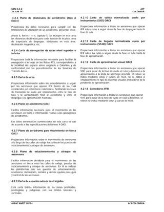 GEN 3.2-2 AIP
26 JUN 14 COLOMBIA
AIRAC AMDT 38/14 AIS COLOMBIA
4.2.3 Plano de obstáculos de aeródromo (tipo A
OACI)
Proporciona los datos necesarios para cumplir con las
limitaciones de utilización de un aeródromo, prescritas en el
Anexo 6, Partes I y II, capítulo 5. Se incluyen en esa carta
las distancias declaradas para cada sentido de la pista, área
de trayectoria de despegue, obstáculos en esta área,
declinación magnética, etc.
4.2.4 Carta de navegación de rutas nivel superior e
inferior
Proporciona toda la información necesaria para facilitar la
navegación a lo largo de las Rutas ATS, correspondiente a
la totalidad del espacio aéreo asignado a Colombia y de
conformidad con los procedimientos de los Servicios de
Tránsito Aéreo.
4.2.5 Carta de área
Proporciona información sobre los procedimientos a seguir
por las aeronaves que operen IFR dentro de los TMA
establecidos en el territorio colombiano, facilitando las fases
de transición de vuelo por instrumentos entre la fase de
ruta y la aproximación final al aeródromo y entre el
despegue y la aproximación frustrada.
4.2.6 Plano de aeródromo OACI
Facilita información necesaria para el movimiento de las
aeronaves en tierra e información relativa a las operaciones
de aeródromos.
Los datos aeronáuticos suministrados en esta carta se dan
de acuerdo a las especificaciones del Anexo 4 OACI.
4.2.7 Plano de aeródromo para movimiento en tierra
OACI
Proporciona información sobre el movimiento de aeronaves
a lo largo de las calles de rodaje hacia/desde los puestos de
estacionamiento y atraque de aeronaves.
4.2.8 Plano de estacionamiento y atraque de
aeronaves
Facilita información detallada para el movimiento de las
aeronaves en tierra entre las calles de rodaje, puestos de
estacionamiento y atraque de aeronaves. En él se indican
las plataformas con sus puestos de estacionamiento,
resistencia, iluminación, señales y demás ayudas para guía
y control de las aeronaves.
4.2.9 Carta de espacios aéreos restringidos
Esta carta brinda información de las zonas prohibidas,
restringidas y peligrosas con sus límites laterales y
verticales.
4.2.10 Carta de salida normalizada vuelo por
instrumentos (SID) OACI
Proporciona información a todas las aeronaves que operan
IFR sobre rutas a seguir desde la fase de despegue hasta la
fase de ruta.
4.2.11 Carta de llegada normalizada vuelo por
instrumentos (STAR) OACI
Proporciona información a todas las aeronaves que operan
IFR sobre las rutas a seguir desde la fase en ruta hasta la
fase de aproximación.
4.2.12 Carta de aproximación visual OACI
Proporciona información a todas las aeronaves que operan
VFR, para pasar de la fase de vuelo en ruta y descenso a la
aproximación a la pista de aterrizaje prevista. El relieve se
indica mediante cotas y curvas de nivel, no se indica el
emplazamiento ni tipo de sistemas visuales indicadores de la
pendiente de aproximación.
4.2.13 Corredores VFR
Proporciona información a todas las aeronaves que operan
VFR, para pasar de la fase de vuelo en ruta y descenso. El
relieve se indica mediante cotas y curvas de nivel.
 