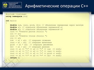 Арифметические операции С++
#include <iostream>
using namespace std;
int main()
{
double sum, razn, prod, div; // объявление переменных через запятую
double a1; // отдельное объявление переменной a1
double a2; // отдельное объявление переменной a2
cout << "Vvedite pervoe chislo: ";
cin >> a1;
cout << "Vvedite vtoroe chislo: ";
cin >> a2;
sum = a1 + a2; // операция сложения
razn = a1 - a2; // операция вычитания
prod = a1 * a2; // операция умножения
div = a1 / a2; // операция деления
cout << a1 << "+" << a2 << "=" << sum << endl;
cout << a1 << "-" << a2 << "=" << razn << endl;
cout << a1 << "*" << a2 << "=" << prod << endl;
cout << a1 << "/" << a2 << "=" << div << endl;
return 0;
}
 