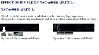 EFFECT OF DIMPLE ON NACA(0018) AIRFOIL-
NACA(0018) AIRFOIL-
.Dimple on airfoil creates vortices, which delays the boundary layer separation.
.By doing this, pressure drag is reduced at high angle of attack and angle of stall is increased.
Fig.-Inward placed compound dimple Fig.-outward placed compound dimple
 