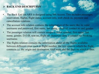  BACK END DESCRIPTION
• The Back End for ARS is designed using MS Access. This includes passenger,
reservation, flights, flight status, account info, web check-in, payment and
cancellation relations.
• The account info relation contains the information of the users like its valid
username and password, first name, last name, email-id, contact no and gender.
• The passenger relation will contain unique e-ticket number, first name, last
name, gender, D.O.B, seat no, flight no, departure date, e-contact no, booking
username.
• The flights relation contains the information about all the flights available
between different cities such as flight number, the two cities to which the flight
connects i.e. the origin and destination, total seats and the days on which it flies.
 