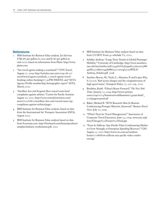 20   Airlines 2020: Substitution and commoditization




References                                                      6	 IBM Institute for Business Value analysis based on data
1	 IBM Institute for Business Value analysis. Jet fuel was         from US DOT Form 41 schedule T2, 2010.
   US$.087 per gallon in 2000 and $2.80 per gallon in           7	 Schäfer, Andreas. “Long-Term Trends in Global Passenger
   mid-2010, based on information from Platts. http://www.         Mobility.” University of Cambridge. http://www.members.
   platts.com                                                      nae.edu/nae/naefoe.nsf/0754c87f163f599e85256cca00588f
2	 “Are travel agents making a comeback?” CNN Travel,              49/862570b60074eda88625721a004f370e/$FILE/
   August 12, 2009. http://articles.cnn.com/2009-08-12/            Andreas_Schafer.pdf. 2006.
   travel/travel.agent.comeback_1_travel-agents-travel-         8	 Sanchez-Borras, M., Nash, C., Abrantes, P. and Lopez-Pita,
   booking-online-booking/2?_s=PM:TRAVEL and “ASTA                 A. (2010), `Rail access charges and the competitiveness of
   Agency Profile membership demographic report” ASTA,             high speed trains’, Transport Policy 17, 102-109., 2010
   March, 2010.
                                                                9	 Bradsher, Keith. “China’s Route Forward.” The New York
3	 “Ancillary fees and frequent flyer reward seats head            Times. January 22, 2009. http://www.nytimes.
   complaints against airlines.” Centre for Pacific Aviation.      com/2009/01/23/business/worldbusiness/23yuan.html?_
   August 10, 2010. http://www.centreforaviation.com/              r=1&pagewanted=all
   news/2010/08/10/ancillary-fees-and-reward-seats-top-
                                                                10	 Baker, Michael B. “BTN Research: Rise In Remote
   complaints-against-airlines/page1
                                                                    Conferencing Prompts Marriott, Starwood.” Business Travel
4	 IBM Institute for Business Value analysis, based on data         News. July 27, 2009.
   from the International Air Transport Association (IATA).
                                                                11	 “What’s Next for Travel Management?” Association of
   August 2010.
                                                                    Corporate Travel Executives. June 23, 2009. www.acte.org/
5	 IBM Institute for Business Value analysis based on data          docs/Chicago%20Forum%20Final.ppt
   from Economy.com. http://freelunch.com/home/products/
                                                                12	 “Frost & Sullivan: Asia-Pacific Video Conferencing Market
   samples/industry-workstation.pdf. 2010
                                                                    to Grow Strongly as Enterprise Spending Recovers.” CIO.
                                                                    August 11, 2010. http://www.cio.com.au/mediare-
                                                                    leases/11166/frost-sullivan-asia-pacific-video-confer-
                                                                    encing/
 