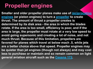 Smaller and older propeller planes make use of reciprocating
engines (or piston engines) to turn a propeller to create
thrust. The amount of thrust a propeller creates is
determined by its disk area - the area in which the blades
rotate. If the area is too small, efficiency is poor, and if the
area is large, the propeller must rotate at a very low speed to
avoid going supersonic and creating a lot of noise, and not
much thrust. Because of this limitation, propellers are
favored for planes which travel at below mach .5, while jets
are a better choice above that speed. Propeller engines may
be quieter than jet engines (though not always) and may cost
less to purchase or maintain and so remain common on light
general aviation aircraft such as the Cessna 172.
 