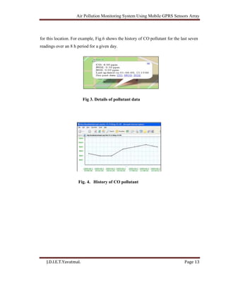 Air Pollution Monitoring System Using Mobile GPRS Sensors Array
J.D.I.E.T.Yavatmal. Page 13
for this location. For example, Fig.6 shows the history of CO pollutant for the last seven
readings over an 8 h period for a given day.
Fig 3. Details of pollutant data
Fig. 4. History of CO pollutant
 