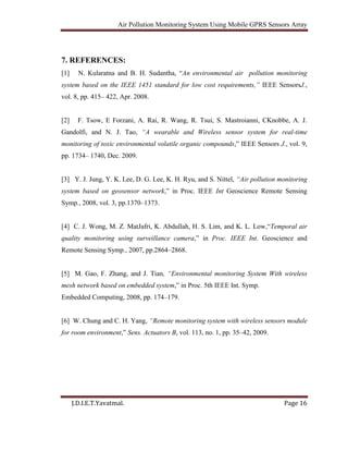 Air Pollution Monitoring System Using Mobile GPRS Sensors Array
J.D.I.E.T.Yavatmal. Page 16
7. REFERENCES:
[1] N. Kularatna and B. H. Sudantha, “An environmental air pollution monitoring
system based on the IEEE 1451 standard for low cost requirements,” IEEE SensorsJ.,
vol. 8, pp. 415– 422, Apr. 2008.
[2] F. Tsow, E Forzani, A. Rai, R. Wang, R. Tsui, S. Mastroianni, CKnobbe, A. J.
Gandolfi, and N. J. Tao, “A wearable and Wireless sensor system for real-time
monitoring of toxic environmental volatile organic compounds,” IEEE Sensors J., vol. 9,
pp. 1734– 1740, Dec. 2009.
[3] Y. J. Jung, Y. K. Lee, D. G. Lee, K. H. Ryu, and S. Nittel, “Air pollution monitoring
system based on geosensor network,” in Proc. IEEE Int Geoscience Remote Sensing
Symp., 2008, vol. 3, pp.1370–1373.
[4] C. J. Wong, M. Z. MatJafri, K. Abdullah, H. S. Lim, and K. L. Low,“Temporal air
quality monitoring using surveillance camera,” in Proc. IEEE Int. Geoscience and
Remote Sensing Symp., 2007, pp.2864–2868.
[5] M. Gao, F. Zhang, and J. Tian, “Environmental monitoring System With wireless
mesh network based on embedded system,” in Proc. 5th IEEE Int. Symp.
Embedded Computing, 2008, pp. 174–179.
[6] W. Chung and C. H. Yang, “Remote monitoring system with wireless sensors module
for room environment,” Sens. Actuators B, vol. 113, no. 1, pp. 35–42, 2009.
 
