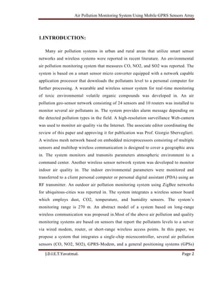 Air Pollution Monitoring System Using Mobile GPRS Sensors Array
J.D.I.E.T.Yavatmal. Page 2
1.INTRODUCTION:
Many air pollution systems in urban and rural areas that utilize smart sensor
networks and wireless systems were reported in recent literature. An environmental
air pollution monitoring system that measures CO, NO2, and SO2 was reported. The
system is based on a smart sensor micro converter equipped with a network capable
application processor that downloads the pollutants level to a personal computer for
further processing. A wearable and wireless sensor system for real-time monitoring
of toxic environmental volatile organic compounds was developed in. An air
pollution geo-sensor network consisting of 24 sensors and 10 routers was installed to
monitor several air pollutants in. The system provides alarm message depending on
the detected pollution types in the field. A high-resolution surveillance Web-camera
was used to monitor air quality via the Internet. The associate editor coordinating the
review of this paper and approving it for publication was Prof. Giorgio Sberveglieri.
A wireless mesh network based on embedded microprocessors consisting of multiple
sensors and multihop wireless communication is designed to cover a geographic area
in. The system monitors and transmits parameters atmospheric environment to a
command center. Another wireless sensor network system was developed to monitor
indoor air quality in. The indoor environmental parameters were monitored and
transferred to a client personal computer or personal digital assistant (PDA) using an
RF transmitter. An outdoor air pollution monitoring system using ZigBee networks
for ubiquitous-cities was reported in. The system integrates a wireless sensor board
which employs dust, CO2, temperature, and humidity sensors. The system’s
monitoring range is 270 m. An abstract model of a system based on long-range
wireless communication was proposed in.Most of the above air pollution and quality
monitoring systems are based on sensors that report the pollutants levels to a server
via wired modem, router, or short-range wireless access points. In this paper, we
propose a system that integrates a single-chip microcontroller, several air pollution
sensors (CO, NO2, SO2), GPRS-Modem, and a general positioning systems (GPSs)
 