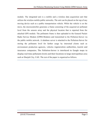 Air Pollution Monitoring System Using Mobile GPRS Sensors Array
J.D.I.E.T.Yavatmal. Page 3
module. The integrated unit is a mobile and a wireless data acquisition unit that
utilizes the wireless mobile public networks. The unit can be placed on the top of any
moving device such as a public transportation vehicle. While the vehicle is on the
move, the microcontroller generates a frame consisting of the acquired air pollutant
level from the sensors array and the physical location that is reported from the
attached GPS module. The pollutants frame is then uploaded to the General Packet
Radio Service Modem (GPRS-Modem) and transmitted to the Pollution-Server via
the public mobile network. A database server is attached to the Pollution-Server for
storing the pollutants level for further usage by interested clients such as
environment production agencies, vehicles regeneration authorities, tourist and
insurance companies. The Pollution-Server is interfaced to Google maps to
display real-time pollutants levels and their locations in large metropolitan area
such as Sharjah City, UAE. The rest of the paper is organized as follows.
 