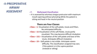 --7- Mallampati Classification
---It is assessed by voluntary tongue protrusion with maximum
mouth opening without phonating While the patient is
sitting and head in the neutral position
There are Four Classes
--Class – 1- Visualization of the soft palate, Uvula and Pillars.
No anticipated difficulty
--Class – 11-Visualization of the soft Palate, Uvula partly
visualized. This may become difficult intubation
--Class – 111 – Visualization of the soft palate and base of the
Uvula. Anticipate difficult intubation
--Class – 1V – Soft palate is not visible. Anticipate severe
difficulty. The classification assigned may vary
if the patient is in the supine position
(instead or sitting)
-II-PREOPERATIVE
AIRWAY
ASSESMENT
 