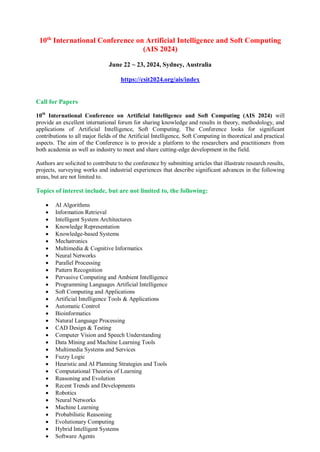 10th
International Conference on Artificial Intelligence and Soft Computing
(AIS 2024)
June 22 ~ 23, 2024, Sydney, Australia
https://csit2024.org/ais/index
Call for Papers
10th
International Conference on Artificial Intelligence and Soft Computing (AIS 2024) will
provide an excellent international forum for sharing knowledge and results in theory, methodology, and
applications of Artificial Intelligence, Soft Computing. The Conference looks for significant
contributions to all major fields of the Artificial Intelligence, Soft Computing in theoretical and practical
aspects. The aim of the Conference is to provide a platform to the researchers and practitioners from
both academia as well as industry to meet and share cutting-edge development in the field.
Authors are solicited to contribute to the conference by submitting articles that illustrate research results,
projects, surveying works and industrial experiences that describe significant advances in the following
areas, but are not limited to.
Topics of interest include, but are not limited to, the following:
 AI Algorithms
 Information Retrieval
 Intelligent System Architectures
 Knowledge Representation
 Knowledge-based Systems
 Mechatronics
 Multimedia & Cognitive Informatics
 Neural Networks
 Parallel Processing
 Pattern Recognition
 Pervasive Computing and Ambient Intelligence
 Programming Languages Artificial Intelligence
 Soft Computing and Applications
 Artificial Intelligence Tools & Applications
 Automatic Control
 Bioinformatics
 Natural Language Processing
 CAD Design & Testing
 Computer Vision and Speech Understanding
 Data Mining and Machine Learning Tools
 Multimedia Systems and Services
 Fuzzy Logic
 Heuristic and AI Planning Strategies and Tools
 Computational Theories of Learning
 Reasoning and Evolution
 Recent Trends and Developments
 Robotics
 Neural Networks
 Machine Learning
 Probabilistic Reasoning
 Evolutionary Computing
 Hybrid Intelligent Systems
 Software Agents
 