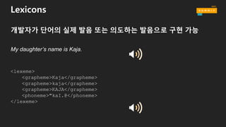 Lexicons
개발자가 단어의 실제 발음 또는 의도하는 발음으로 구현 가능
My daughter’s name is Kaja.
<lexeme>
<grapheme>Kaja</grapheme>
<grapheme>kaja</grapheme>
<grapheme>KAJA</grapheme>
<phoneme>"kaI.@</phoneme>
</lexeme>
 