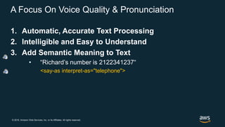 © 2018, Amazon Web Services, Inc. or its Affiliates. All rights reserved.
A Focus On Voice Quality & Pronunciation
1. Automatic, Accurate Text Processing
2. Intelligible and Easy to Understand
3. Add Semantic Meaning to Text
• “Richard’s number is 2122341237“
<say-as interpret-as="telephone">
 