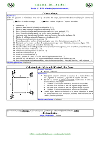 E s c u e l a de F ú t b o l
© PCM – www.EscolaDeFutbol.com – www.EscuelaDeFutbol.info
Sesión Nº. 8: 90 minutos (aproximadamente)
Calentamiento
Realización:
Todos los ejercicios se realizarán a trote suave y a lo ancho del campo, aprovechando el medio campo para cambiar de
ejercicio:
(1) indica un ancho de campo. (1/2) indica cambiar el ejercicio a la mitad del campo.
1. Trote suave. (1).
2. Mover el brazo derecho haciendo circunferencias. (1/2).
3. Mover el brazo izquierdo haciendo circunferencias. (1/2).
4. Hacer circunferencias hacia adelante con los dos brazos (aspas adelante). (1/2).
5. Hacer circunferencias hacia atrás con los dos brazos (aspas atrás). (1/2).
6. Agacharse como si cogiéramos hierba del suelo con la mano, alternar los dos lados. (1).
7. Flexión de rodillas y saltar cada 5 pasos aproximadamente. (1).
8. Trote suave con alargamiento de zancada. (1).
9. Brazos flexionados a la altura de la clavícula, girar hacia atrás, alternar derecha/izquierda. (1/2).
10. Girar atrás con los brazos a la altura de la cintura, tenemos que vernos el talón del pié contrario al giro. (1/2).
11. Abrir y cerrar los brazos a la altura de la clavícula. (1).
12. Levantar rodillas hacia arriba poniendo como oposición las manos para no pasar de la altura de la cintura. (1/2).
13. Talones atrás (tocar el “trasero”). (1/2).
14. Trote suave con alargamiento de zancada. (1).
15. Correr de lado derecho. (1/2).
16. Correr de lado izquierdo. (1/2).
17. Saltar y Rematar de cabeza en el aire, derecha/izquierda/centro/atrás. (1).
18. Chutar al aire con la derecha y la izquierda (poner atención en el gesto bien hecho). (1).
19. Posición defensiva (rodillas flexionadas y correr de lado en diagonal), 4 pasos a la derecha y 4 a la izquierda. (1).
Tiempo Aproximado: 10 minutos.
Calentamiento: Mejora del Control y los Pases.
Material necesario:
• 4 conos y 2 balones.
Realización:
• Se disponen los conos formando un cuadrado de 15 metros de lado. De
2 a 3 jugadores en cada cono, 2 jugadores en diagonal con balón.
• Se trata de realizar la mitad del recorrido conduciendo el balón de
distintas formas, por ejemplo:
1. Conducir tocando con el interior del pié derecho e izquierdo.
2. Haciendo rodar el balón de lado con la planta del pié derecho.
3. Haciendo rodar el balón de lado con la planta del pié izquierdo.
4. Conducir tocando con l empeine del pié derecho e izquierdo.
• Cuando llega a la mitad del recorrido da un pase al compañero de la otra
fila quien tiene que hacer un control orientado para continuar con la
conducción correspondiente.
Tiempo Aproximado: 12 minutos.
Descansar un poco y beber agua. Recordemos que el agua tiene que estar a temperatura ambiente, no fría.
- Estiramientos -
Tiempo Aproximado: 7 minutos.
 