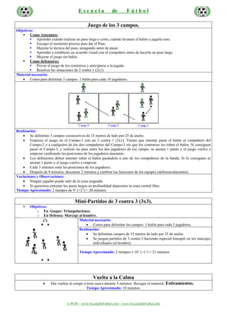 E s c u e l a de F ú t b o l
© PCM – www.EscolaDeFutbol.com – www.EscuelaDeFutbol.info
Juego de los 3 campos.
Objetivos:
Como Atacantes:
Aprender cuándo realizar un pase largo o corto, cuándo levantar el balón o jugarlo raso.
Escoger el momento preciso para dar el Pase.
Mejorar la técnica del pase, amagando antes de pasar.
Aprender a establecer un acuerdo visual con el compañero antes de hacerle un pase largo.
Mejorar el juego sin balón.
Como defensores:
Prever el juego de los contrarios y anticiparse a la jugada.
Resolver las situaciones de 2 contra 1 (2x1).
Material necesario:
• Conos para delimitar 3 campos. 1 balón para cada 10 jugadores.
Realización:
• Se delimitan 3 campos consecutivos de 15 metros de lado por 25 de ancho.
• Empieza el juego en el Campo-1 con un 2 contra 1 (2x1). Tienen que intentar pasar el balón al compañero del
Campo-2 o a cualquiera de los dos compañeros del Campo-3 sin que los contrarios les roben el balón. Si consiguen
pasar al Campo-3, y realizar un pase entre los dos jugadores de ese campo, se anotan 1 punto y el juego vuelve a
empezar cambiando las posiciones de los jugadores atacantes.
• Los defensores deben intentar robar el balón pasándolo a uno de los compañeros de la banda. Si lo consiguen se
anotan 1 punto y el juego vuelve a empezar.
• Cada 3 minutos rotar las posiciones de los jugadores.
• Después de 9 minutos, descansar 2 minutos y cambiar las funciones de los equipos (defensas/atacantes).
Variaciones y Observaciones:
• Ningún jugador puede salir de la zona asignada.
• Si queremos entrenar los pases largos en profundidad dejaremos la zona central libre.
Tiempo Aproximado: 2 tiempos de 9’ (+2’) = 20 minutos
Mini-Partidos de 3 contra 3 (3x3).
Objetivos:
o En Ataque: Triangulaciones.
o En Defensa: Marcaje al hombre.
Material necesario:
• Conos para delimitar los campos. 1 balón para cada 5 jugadores.
Realización:
• Se delimitan campos de 15 metros de lado por 25 de ancho.
• Se juegan partidos de 3 contra 3 haciendo especial hincapié en los marcajes
individuales (al hombre).
Tiempo Aproximado: 2 tiempos x 10’ (+1’) = 21 minutos
Vuelta a la Calma
• Dar vueltas al campo a trote suave durante 5 minutos. Recoger el material. Estiramientos.
Tiempo Aproximado: 10 minutos.
 