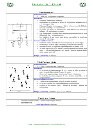 © PCM – www.EscuelaDeFutbol.info - www.escoladefutbol.com
E s c u e l a de F ú t b o l
Finalización de 3.
Material necesario:
• 1 balón para cada grupo de 3 jugadores.
Realización:
• Formamos grupos de tres jugadores.
• Los jugadores se encuentran en la línea de medio campo separados entre 9
y 12 metros entre ellos.
• (A) pasa a (B) quien controla y pasa a (C). Al volver, el recorrido del balón
será de (C)-(B)-(A), y así sucesivamente.
• El jugador que alcance en primer lugar el borde del área debe intentar un
tiro a gol. Los demás atentos al rechace.
• Una vez efectuado el disparo sale el siguiente grupo mientras este se sitúa
al final de la fila; y así, sucesivamente.
• Los miembros de un mismo grupo deben intercambiar las posiciones
después de cada ataque.
Variaciones i Observaciones:
• Efectuar el control orientado con un solo toque antes de realizar el pase.
• Insistir en que los pases deben ser siempre por delante del compañero.
• Procurar que todos los jugadores disparen a portería las mismas veces.
• Se puede realizar con o sin portero. Si no hay portero colocaremos unos
conos a 1 o 2 metros de los postes para marcar 2 porterías pequeñas donde
deben intentar hacer gol.
Tiempo Aproximado: 20 minutos.
Mini-Partidos (4x4).
Material necesario:
• 8 conos y 1 balón por cada 8 jugadores.
Realización:
• En un terreno de juego cuadrado de 20/25 metros de lado, se colocan 8
conos formando 4 porterías de 3 metros de ancho.
• Grupos de 8 jugadores juegan un partido de 4 contra 4 sin portero.
• Se puede hacer gol en cualquiera de las 2 porterías defendidas por el
equipo contrario.
Variaciones y Observaciones:
• Vigilar que no haya jugadores estáticos haciendo de portero.
• Es un buen ejercicio para entrenar las basculaciones defensivas.
• Partidos de 10 minutos. Hacer 1 minuto de descanso y cambiar de
contrincantes.
Tiempo Aproximado: 2 partidos x 10’ (+1’) = 21 minutos.
Vuelta a la Calma
• 5 minutos de carrera continua a trote suave y recoger el material.
• Estiramientos
Tiempo Aproximado: 10 minutos.
 