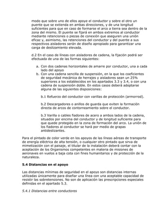 modo que sobre uno de ellos apoye el conductor y sobre el otro un
puente que se extienda en ambas direcciones, y de una longitud
suficientes para que en caso de formarse el arco a tierra sea dentro de la
zona del mismo. El puente se fijará en ambos extremos al conductor
mediante retenciones o piezas de conexión que aseguren una unión
eficaz y, asimismo, las retenciones del conductor y del puente a sus
respectivos aisladores serán de diseño apropiado para garantizar una
carga de deslizamiento elevada.
d.2 En el caso de líneas con aisladores de cadena, la fijación podrá ser
efectuada de una de las formas siguientes:
a. Con dos cadenas horizontales de amarre por conductor, una a cada
lado del apoyo
b. Con una cadena sencilla de suspensión, en la que los coeficientes
de seguridad mecánica de herrajes y aisladores sean un 25%
superiores a los establecidos en los apartados 3.3 y 3.4, o con una
cadena de suspensión doble. En estos casos deberá adoptarse
alguna de las siguientes disposiciones:
b.1 Refuerzo del conductor con varillas de protección (armorrod).
b.2 Descargadores o anillos de guarda que eviten la formación
directa de arcos de contorneamiento sobre el conductor.
b.3 Varilla o cables fiadores de acero a ambos lados de la cadena,
situados por encima del conductor y de longitud suficiente para
que quede protegido en la zona de formación del arco. La unión de
los fiadores al conductor se hará por medio de grapas
antideslizantes.
Para el pintado de color verde en los apoyos de las líneas aéreas de transporte
de energía eléctrica de alta tensión, o cualquier otro pintado que sirva de
mimetización con el paisaje, el titular de la instalación deberá contar con la
aceptación de los Organismos competentes en materia de misiones de
aeronaves en vuelos a baja cota con fines humanitarios y de protección de la
naturaleza.
5.4 Distancias en el apoyo
Las distancias mínimas de seguridad en el apoyo son distancias internas
utilizadas únicamente para diseñar una línea con una aceptable capacidad de
resistir las sobretensiones. No son de aplicación las prescripciones especiales
definidas en el apartado 5.3.
5.4.1 Distancias entre conductores
 