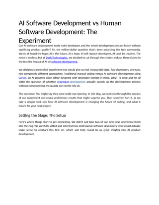 AI Software Development vs Human
Software Development: The
Experiment
Can AI software development tools make developers and the whole development process faster without
sacrificing product quality? It's the million-dollar question that's been polarizing the tech community.
We've all heard the hype; AI is the future, AI is hype, AI will replace developers, AI can't be creative. The
noise is endless, but at Dash Technologies, we decided to cut through the chatter and put these claims to
the test the impact of AI on software development.
We designed a controlled experiment that would give us real, measurable data. Two developers, one task,
two completely different approaches: Traditional manual coding versus AI software development using
Cursor, an AI-powered code editor designed with developer context in mind. Why? To once and for all
settle the question of whether AI product development actually speeds up the development process
without compromising the quality our clients rely on.
The outcome? You might say they were really eye-opening. In this blog, we walk you through the process
of our experiment and reveal preliminary results that might surprise you. Stay tuned for Part 2, as we
take a deeper look into how AI software development is changing the future of coding; and what it
means for your next project.
Setting the Stage: The Setup
Here’s where things start to get interesting. We didn’t just take two of our best Devs and throw them
into the ring. We carefully vetted and selected two professional software developers who would actually
make sense to conduct this test on, which will help reveal to us great insights into AI product
development.
 