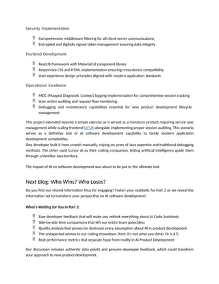 Security Implementation
 Comprehensive middleware filtering for all client-server communications
 Encrypted and digitally signed token management ensuring data integrity
Frontend Development
 ReactJS framework with Material UI component library
 Responsive CSS and HTML implementation ensuring cross-device compatibility
 User experience design principles aligned with modern application standards
Operational Excellence
 MDC (Mapped Diagnostic Context) logging implementation for comprehensive session tracking
 User action auditing and request flow monitoring
 Debugging and maintenance capabilities essential for new product development lifecycle
management
This project extended beyond a simple exercise as it served as a miniature product requiring secure user
management while scaling frontend UI/UX alongside implementing proper session auditing. This scenario
serves as a definitive test of AI software development capability to tackle modern application
development complexities.
One developer built it from scratch manually, relying on years of Java expertise and traditional debugging
methods. The other used Cursor AI as their coding companion, letting artificial intelligence guide them
through unfamiliar Java territory.
The impact of AI on software development was about to be put to the ultimate test.
Next Blog: Who Wins? Who Loses?
Do you find our shared information thus far engaging? Fasten your seatbelts for Part 2 as we reveal the
information set to transform your perspective on AI software development!
What's Waiting for You in Part 2:
 Raw developer feedback that will make you rethink everything about AI Code Assistants
 Side-by-side time comparisons that left our entire team speechless
 Quality analysis that proves (or destroys) every assumption about AI in product development
 The unexpected winner in our coding showdown (hint: it's not what you think! Or is it?)
 Real performance metrics that separate hype from reality in AI Product Development
Our discussion includes authentic data points and genuine developer feedback, which could transform
your approach to new product development.
 