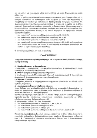 και να μάθουν να εκφράζονται μέσα από τις τέχνες ως μικροί δημιουργοί και μικροί
φιλότεχνοι.
Σήμερα το παιδικό σχέδιο θεωρείται ταυτόσημο με την καλλιτεχνική έκφραση, είναι ένα εν
δυνάμει εκφραστικό και καλλιτεχνικό μέσο. Σύμφωνα με αυτή την προσέγγιση, η
ενασχόληση των παιδιών με καλλιτεχνικές δραστηριότητες συνδράμει γενικότερα στη
ψυχοκινητική και συναισθηματική ωρίμανσή τους. Η ζωγραφική, το σχέδιο και οι άλλες
εικαστικές δραστηριότητες παρέχουν στα παιδιά τη δυνατότητα να δώσουν συγκεκριμένη
οπτική μορφή στις εμπειρίες και τις γνώσεις που έχουν αποκτήσει από το περιβάλλον τους,
σχεδιάζοντας δημιουργούν εικόνες με τις οποίες παράγουν και αφηγούνται ιστορίες,
Gunther Kress (1997).
Από την ενότητα Α, προτείνεται να διδαχτούν οι υποενότητες: Α1, Α2, Α3, Α5.
Από την ενότητα Β, προτείνεται να διδαχτούν οι υποενότητες: Β1, Β2, Β5.
Από την Ενότητα Γ, προτείνεται να διδαχτούν οι υποενότητες: Γ2, Γ4, Γ5
Από την ενότητα Δ, προτείνεται να διδαχτούν οι υποενότητες: Δ1, Δ2, Δ3, Δ4, Δ5, (επισημαίνεται
ότι ο εκπαιδευτικός μπορεί να επιλέξει σε ποια ενότητα θα εμβαθύνει περισσότερο, και
ανάλογα με τις δραστηριότητες που θα επιλέξει).
Οι προτεινόμενες επιλογές δεν είναι δεσμευτικές.
Γ΄ και Δ΄ ΔΗΜΟΤΙΚΟΥ
Το βιβλίο των Εικαστικών για το μαθητή της Γ’ και Δ’ Δημοτικού αποτελείται από τέσσερις
άξονες - ενότητες:
Α. «Μορφικά Στοιχεία» με 5 υποενότητες:
1. Χωρίς τίτλο, 2. Τροχιογραμμές, 3. Τροχιές γύρω από το κέντρο, 4. Χρωματολόγια, 5. Γύρω
– ολόγυρα, 6. Στο ρυθμό των λουλουδιών.
Β. «Από τη φύση και το Περιβάλλον του ανθρώπου»:
1. Αντιθέσεις, 2. Σκιές, 3. Μέσα στο νερό: Μορφές!, (αντικατοπτρισμοί), 4. Ερευνητές και
Δημιουργοί, 5. Δημιουργίες μέσα από το μεγεθυντικό φακό.
Γ. «Τέχνη και Τεχνικές»:
1. Μηχανικές προβολές, 2. Μορφές μέσα από τα χέρια δύο γλυπτών του 20ου
αιώνα, 3. Από
τις λέξεις στις εικόνες.
Δ. «Δημιουργίες και δημιουργοί χθες και σήμερα»:
1. Δύο διάλογοι στην αρχαία ελληνική τέχνη, 2. Βυζαντινή αγιογραφία, 3. Συντροφιά με ένα
άλογο στα μονοπάτια της τέχνης, 4. Σέλα και τιμόνι ποδηλάτου, 5. Γλυπτά που πάλλονται, 6.
‘Άνθρωποι – κούκλες, 7. Τα άνθη του χαρτιού.
Ο εκπαιδευτικός μπορεί να επιλέξει την ύλη που θα διδάξει, ανάλογα με το σχολικό χρόνο,
(σχολικές γιορτές, εκδηλώσεις, εκπαιδευτικές επισκέψεις, συνεργασία με άλλες
ειδικότητες, προτάσεις διαθεματικότητας κ.ά.)
Οι προτεινόμενες επιλογές δεν είναι δεσμευτικές.
Από την Ενότητα Α προτείνεται να διδαχτούν οι Α2, Α3, Α4, Α5, Α6.
Από την Ενότητα Β, προτείνεται να διδαχτούν οι Β1, Β2,
Από την Ενότητα Γ, προτείνεται να διδαχτεί η Γ3.
Από την ενότητα Δ, προτείνεται να διδαχτούν οι Δ1, και προαιρετικά η Δ3, Δ6 και Δ7.
Προτείνεται η μεταφορά και διδακτική κάποιων ενοτήτων και σε άλλες τάξεις, έτσι ώστε να
ενισχυθεί η επιδιωκόμενη διαθεματικότητα, όπως: η ενότητα Β6 προτείνεται να διδαχτεί
στην Ε΄ & Στ’ Δημοτικού, η ενότητα Δ2 προτείνεται να διδαχτεί στην Ε’ Δημοτικού και η
ενότητα Δ1 στη Γ’ Δημοτικού.
 