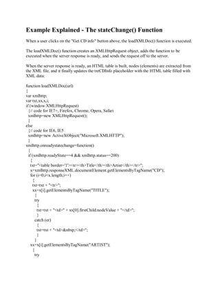 Example Explained - The stateChange() Function
When a user clicks on the "Get CD info" button above, the loadXMLDoc() function is executed.
The loadXMLDoc() function creates an XMLHttpRequest object, adds the function to be
executed when the server response is ready, and sends the request off to the server.
When the server response is ready, an HTML table is built, nodes (elements) are extracted from
the XML file, and it finally updates the txtCDInfo placeholder with the HTML table filled with
XML data:
function loadXMLDoc(url)
{
var xmlhttp;
var txt,xx,x,i;
if (window.XMLHttpRequest)
{// code for IE7+, Firefox, Chrome, Opera, Safari
xmlhttp=new XMLHttpRequest();
}
else
{// code for IE6, IE5
xmlhttp=new ActiveXObject("Microsoft.XMLHTTP");
}
xmlhttp.onreadystatechange=function()
{
if (xmlhttp.readyState==4 && xmlhttp.status==200)
{
txt="<table border='1'><tr><th>Title</th><th>Artist</th></tr>";
x=xmlhttp.responseXML.documentElement.getElementsByTagName("CD");
for (i=0;i<x.length;i++)
{
txt=txt + "<tr>";
xx=x[i].getElementsByTagName("TITLE");
{
try
{
txt=txt + "<td>" + xx[0].firstChild.nodeValue + "</td>";
}
catch (er)
{
txt=txt + "<td>&nbsp;</td>";
}
}
xx=x[i].getElementsByTagName("ARTIST");
{
try
 