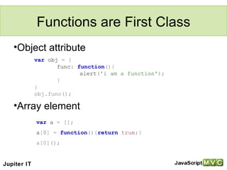 Functions are First Class Object attribute Array element var   obj   =   { func :   function (){ alert ( 'i am a function' ); } } obj.func(); var   a   =   []; a [ 0 ]   =   function (){ return   true ;} a[0](); Jupiter IT 