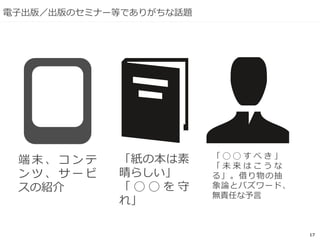 17
電子出版／出版のセミナー等でありがちな話題
端 末 、 コ ン テ
ン ツ 、 サ ー ビ
スの紹介
「紙の本は素
晴らしい」
「 ◯ ◯ を 守
れ」
「 ◯ ◯ す べ き 」
「 未 来 は こ う な
る」。借り物の抽
象論とバズワード、
無責任な予言
 
