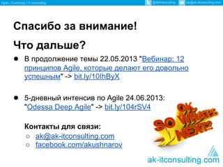 Спасибо за внимание!
Что дальше?
● В продолжение темы 22.05.2013 "Вебинар: 12
принципов Agile, которые делают его довольно
успешным" -> bit.ly/10IhByX
● 5-дневный интенсив по Agile 24.06.2013:
"Odessa Deep Agile" -> bit.ly/104rSV4
Контакты для связи:
○ ak@ak-itconsulting.com
○ facebook.com/akushnarov
 