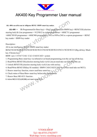 AK400 Key Programmer User manual

AK- 4 00 is an all in one in telligence BENZ / BMW smart key maker.

                                                                      .c om
                                                             op
    AK-4 00 =     IR-Programmer(for Benz key) + Hitg2 programmer(for BMW key) +BENZ ESL(election



                                                   ls      h
steering lock) K-Line programmer + 912/9S12 in circiut programmer + 68HC711 programmer


                                                 o
+68HC705/05 programmer + 68HC908 programmer + 93Cxx/95Pxx/24Cxx s-eprom programmer + BENZ


                                       to
key reader + BMW key reader


                                    .v
                    ww
Description :
All in one intelligence BENZ / BMW smart key maker

                  w
BENZ:W220/W208/W210/W220/W203/W215/W230/W209/W219/W211/W230/W215 (Big old key/ Black
key /Chrome key)
BMW :new 1/3/5/6/7 CAS / CA2 /CAS3/CAS3+ system
1. Programming Benz smart key via infrared or on board programming,even the car lost all the key.


                                                                           om
2. Read/Write BENZ ESL(election steering lock) via K-Line,no need take out ESL from the car.


                                                                        .c
3. Unlock BENZ ESL(election steering lock) via K-Line with out key.


                                                                 op
4. Read/Write BENZ EIS(key IG module) / BMW CAS/CAS2/CAS3 via ICP(no need take out MCU).


                                                              sh
5. Renew smart key function, renew used benz samrt key.


                                                 ol
6. Check status of Benz/Bmw smart key before/after programmer


                                              to
7. Renew Benz ME-ECU function .


                                   .v
8. Active ME2.0 ECU(4E28B),not need renew ECU.




                       w         w
                     w




                                                          1
                                        VTOOLSHOP
                                  Tel:+86-0755-27823977
                                Web:http://www.vtoolshop.com
 