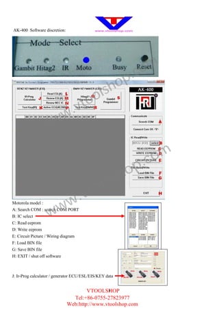 AK-400 Software discretion:




                                                            .c om
                                                    h op
                                            o ls
                                .v to
                      w w
                 w

                                                              .c om
                                                         sh op
                                         to ol
                              w .v
                     w
Motorola model :


B: IC select
C: Read eeprom
                   w
A: Search COM : search COM PORT



D: Write eeprom
E: Circuit Picture / Wiring diagram
F: Load BIN file
G: Save BIN file
H: EXIT / shut off software



J: Ir-Prog calculator / generator ECU/ESL/EIS/KEY data


                                      VTOOLSHOP
                                              4

                                Tel:+86-0755-27823977
                              Web:http://www.vtoolshop.com
 