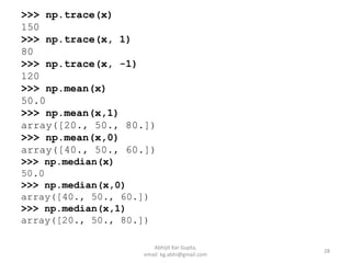 >>> np.trace(x)
150
>>> np.trace(x, 1)
80
>>> np.trace(x, -1)
120
>>> np.mean(x)
50.0
>>> np.mean(x,1)
array([20., 50., 80.])
>>> np.mean(x,0)
array([40., 50., 60.])
>>> np.median(x)
50.0
>>> np.median(x,0)
array([40., 50., 60.])
>>> np.median(x,1)
array([20., 50., 80.])
28
Abhijit Kar Gupta,
email: kg.abhi@gmail.com
 
