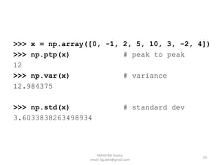 >>> x = np.array([0, -1, 2, 5, 10, 3, -2, 4])
>>> np.ptp(x) # peak to peak
12
>>> np.var(x) # variance
12.984375
>>> np.std(x) # standard dev
3.6033838263498934
29
Abhijit Kar Gupta,
email: kg.abhi@gmail.com
 