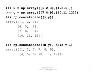>>> x = np.array([[1,2,3],[4,5,6]])
>>> y = np.array([[7,8,9],[10,11,12]])
>>> np.concatenate((x,y))
array([[1, 2, 3],
[4, 5, 6],
[7, 8, 9],
[10, 11, 12]])
>>> np.concatenate((x,y), axis = 1)
array([[1, 2, 3, 7, 8, 9],
[4, 5, 6, 10, 11, 12]])
33
Abhijit Kar Gupta,
email: kg.abhi@gmail.com
 