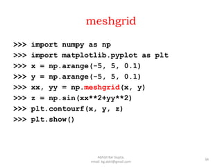 meshgrid
>>> import numpy as np
>>> import matplotlib.pyplot as plt
>>> x = np.arange(-5, 5, 0.1)
>>> y = np.arange(-5, 5, 0.1)
>>> xx, yy = np.meshgrid(x, y)
>>> z = np.sin(xx**2+yy**2)
>>> plt.contourf(x, y, z)
>>> plt.show()
34
Abhijit Kar Gupta,
email: kg.abhi@gmail.com
 