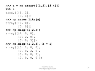 >>> a = np.array([[1,2],[3,4]])
>>> a
array([[1, 2],
[3, 4]])
>>> np.zeros_like(a)
array([[0, 0],
[0, 0]])
>>> np.diag((1,2,3))
array([[1, 0, 0],
[0, 2, 0],
[0, 0, 3]])
>>> np.diag((1,2,3), k = 1)
array([[0, 1, 0, 0],
[0, 0, 2, 0],
[0, 0, 0, 3],
[0, 0, 0, 0]])
38
Abhijit Kar Gupta,
email: kg.abhi@gmail.com
 