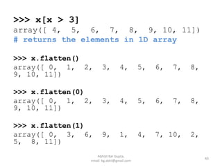 >>> x[x > 3]
array([ 4, 5, 6, 7, 8, 9, 10, 11])
# returns the elements in 1D array
>>> x.flatten()
array([ 0, 1, 2, 3, 4, 5, 6, 7, 8,
9, 10, 11])
>>> x.flatten(0)
array([ 0, 1, 2, 3, 4, 5, 6, 7, 8,
9, 10, 11])
>>> x.flatten(1)
array([ 0, 3, 6, 9, 1, 4, 7, 10, 2,
5, 8, 11])
43
Abhijit Kar Gupta,
email: kg.abhi@gmail.com
 