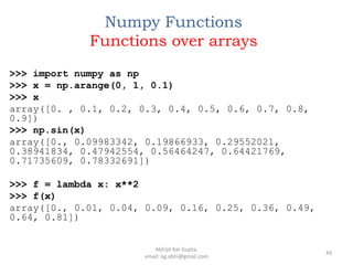 Numpy Functions
Functions over arrays
>>> import numpy as np
>>> x = np.arange(0, 1, 0.1)
>>> x
array([0. , 0.1, 0.2, 0.3, 0.4, 0.5, 0.6, 0.7, 0.8,
0.9])
>>> np.sin(x)
array([0., 0.09983342, 0.19866933, 0.29552021,
0.38941834, 0.47942554, 0.56464247, 0.64421769,
0.71735609, 0.78332691])
>>> f = lambda x: x**2
>>> f(x)
array([0., 0.01, 0.04, 0.09, 0.16, 0.25, 0.36, 0.49,
0.64, 0.81])
49
Abhijit Kar Gupta,
email: kg.abhi@gmail.com
 