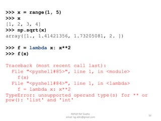 >>> x = range(1, 5)
>>> x
[1, 2, 3, 4]
>>> np.sqrt(x)
array([1., 1.41421356, 1.73205081, 2. ])
>>> f = lambda x: x**2
>>> f(x)
Traceback (most recent call last):
File "<pyshell#85>", line 1, in <module>
f(x)
File "<pyshell#84>", line 1, in <lambda>
f = lambda x: x**2
TypeError: unsupported operand type(s) for ** or
pow(): 'list' and 'int'
50
Abhijit Kar Gupta,
email: kg.abhi@gmail.com
 