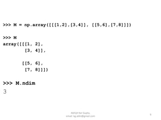 >>> M = np.array([[[1,2],[3,4]], [[5,6],[7,8]]])
>>> M
array([[[1, 2],
[3, 4]],
[[5, 6],
[7, 8]]])
>>> M.ndim
3
6
Abhijit Kar Gupta,
email: kg.abhi@gmail.com
 