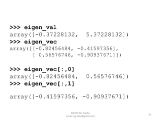 >>> eigen_val
array([-0.37228132, 5.37228132])
>>> eigen_vec
array([[-0.82456484, -0.41597356],
[ 0.56576746, -0.90937671]])
>>> eigen_vec[:,0]
array([-0.82456484, 0.56576746])
>>> eigen_vec[:,1]
array([-0.41597356, -0.90937671])
61
Abhijit Kar Gupta,
email: kg.abhi@gmail.com
 