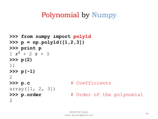 Polynomial by Numpy
>>> from numpy import poly1d
>>> p = np.poly1d([1,2,3])
>>> print p
1 𝑥2
+ 2 𝑥 + 3
>>> p(2)
11
>>> p(-1)
2
>>> p.c # Coefficients
array([1, 2, 3])
>>> p.order # Order of the polynomial
2
64
Abhijit Kar Gupta,
email: kg.abhi@gmail.com
 