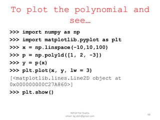 To plot the polynomial and
see…
68
>>> import numpy as np
>>> import matplotlib.pyplot as plt
>>> x = np.linspace(-10,10,100)
>>> p = np.poly1d([1, 2, -3])
>>> y = p(x)
>>> plt.plot(x, y, lw = 3)
[<matplotlib.lines.Line2D object at
0x000000000C27A860>]
>>> plt.show()
Abhijit Kar Gupta,
email: kg.abhi@gmail.com
 