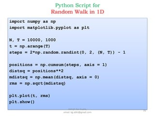 Python Script for
Random Walk in 1D
import numpy as np
import matplotlib.pyplot as plt
N, T = 10000, 1000
t = np.arange(T)
steps = 2*np.random.randint(0, 2, (N, T)) - 1
positions = np.cumsum(steps, axis = 1)
distsq = positions**2
mdistsq = np.mean(distsq, axis = 0)
rms = np.sqrt(mdistsq)
plt.plot(t, rms)
plt.show()
79
Abhijit Kar Gupta,
email: kg.abhi@gmail.com
 