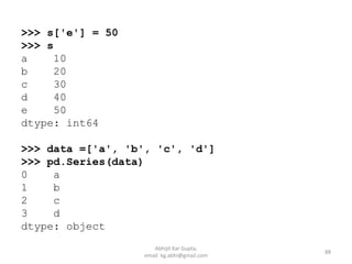 >>> s['e'] = 50
>>> s
a 10
b 20
c 30
d 40
e 50
dtype: int64
>>> data =['a', 'b', 'c', 'd']
>>> pd.Series(data)
0 a
1 b
2 c
3 d
dtype: object
88
Abhijit Kar Gupta,
email: kg.abhi@gmail.com
 