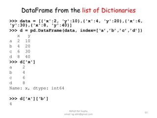 DataFrame from the list of Dictionaries
>>> data = [{'x':2, 'y':10},{'x':4, 'y':20},{'x':6,
'y':30},{'x':8, 'y':40}]
>>> d = pd.DataFrame(data, index=[‘a’,’b’,’c’,’d’])
x y
a 2 10
b 4 20
c 6 30
d 8 40
>>> d['x']
a 2
b 4
c 6
d 8
Name: x, dtype: int64
>>> d['x'][‘b’]
4
97
Abhijit Kar Gupta,
email: kg.abhi@gmail.com
 
