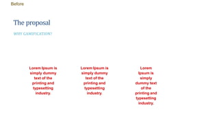 The proposal
WHY GAMIFICATION?
Lorem Ipsum is
simply dummy
text of the
printing and
typesetting
industry.
Lorem Ipsum is
simply dummy
text of the
printing and
typesetting
industry.
Lorem
Ipsum is
simply
dummy text
of the
printing and
typesetting
industry.
Before
 
